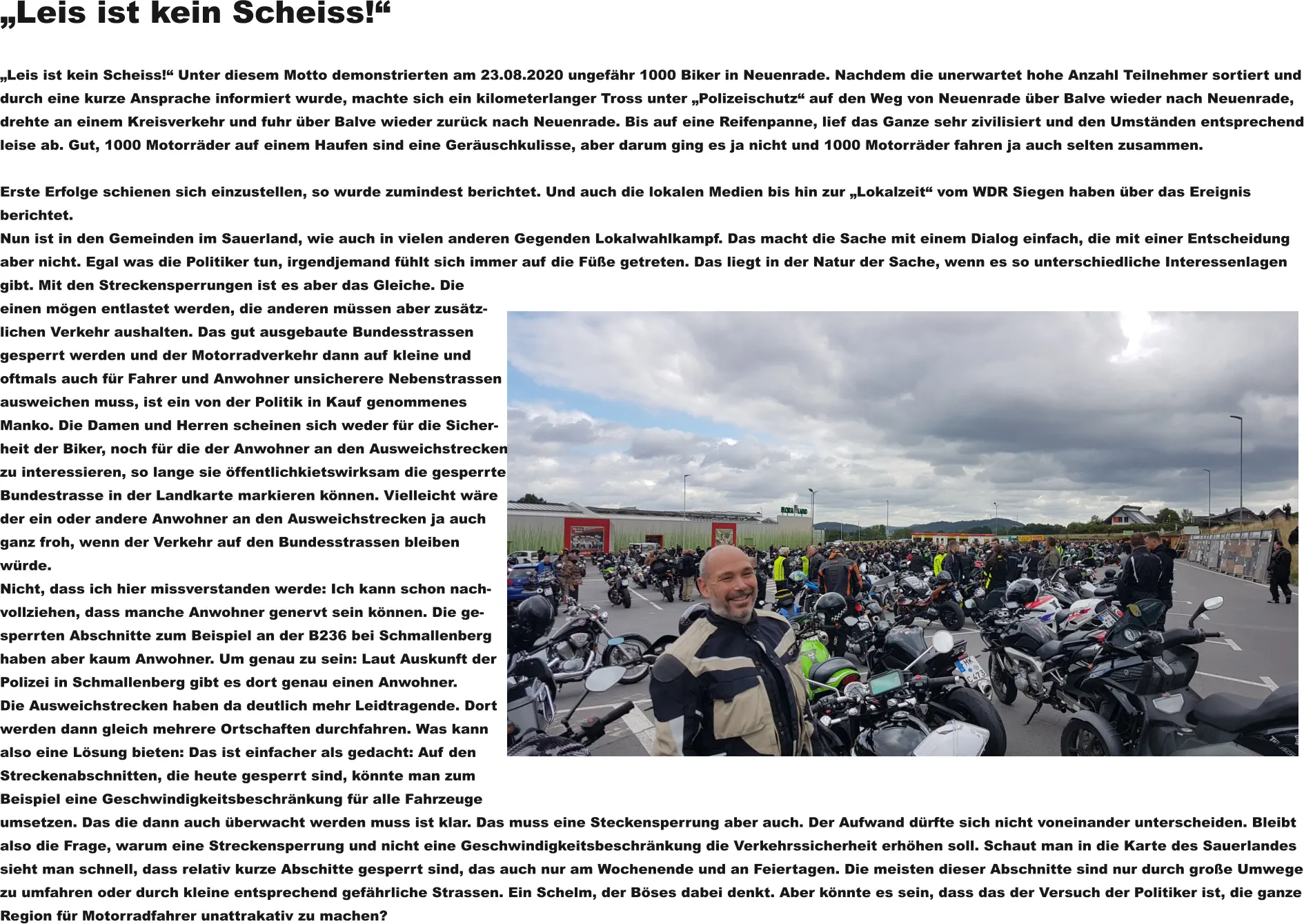 „Leis ist kein Scheiss!“  „Leis ist kein Scheiss!“ Unter diesem Motto demonstrierten am 23.08.2020 ungefähr 1000 Biker in Neuenrade. Nachdem die unerwartet hohe Anzahl Teilnehmer sortiert unddurch eine kurze Ansprache informiert wurde, machte sich ein kilometerlanger Tross unter „Polizeischutz“ auf den Weg von Neuenrade über Balve wieder nach Neuenrade,drehte an einem Kreisverkehr und fuhr über Balve wieder zurück nach Neuenrade. Bis auf eine Reifenpanne, lief das Ganze sehr zivilisiert und den Umständen entsprechendleise ab. Gut, 1000 Motorräder auf einem Haufen sind eine Geräuschkulisse, aber darum ging es ja nicht und 1000 Motorräder fahren ja auch selten zusammen.  Erste Erfolge schienen sich einzustellen, so wurde zumindest berichtet. Und auch die lokalen Medien bis hin zur „Lokalzeit“ vom WDR Siegen haben über das Ereignis berichtet. Nun ist in den Gemeinden im Sauerland, wie auch in vielen anderen Gegenden Lokalwahlkampf. Das macht die Sache mit einem Dialog einfach, die mit einer Entscheidungaber nicht. Egal was die Politiker tun, irgendjemand fühlt sich immer auf die Füße getreten. Das liegt in der Natur der Sache, wenn es so unterschiedliche Interessenlagengibt. Mit den Streckensperrungen ist es aber das Gleiche. Dieeinen mögen entlastet werden, die anderen müssen aber zusätz-lichen Verkehr aushalten. Das gut ausgebaute Bundesstrassen gesperrt werden und der Motorradverkehr dann auf kleine undoftmals auch für Fahrer und Anwohner unsicherere Nebenstrassenausweichen muss, ist ein von der Politik in Kauf genommenesManko. Die Damen und Herren scheinen sich weder für die Sicher-heit der Biker, noch für die der Anwohner an den Ausweichstreckenzu interessieren, so lange sie öffentlichkietswirksam die gesperrteBundestrasse in der Landkarte markieren können. Vielleicht wäreder ein oder andere Anwohner an den Ausweichstrecken ja auchganz froh, wenn der Verkehr auf den Bundesstrassen bleibenwürde. Nicht, dass ich hier missverstanden werde: Ich kann schon nach-vollziehen, dass manche Anwohner genervt sein können. Die ge-sperrten Abschnitte zum Beispiel an der B236 bei Schmallenberghaben aber kaum Anwohner. Um genau zu sein: Laut Auskunft derPolizei in Schmallenberg gibt es dort genau einen Anwohner.Die Ausweichstrecken haben da deutlich mehr Leidtragende. Dortwerden dann gleich mehrere Ortschaften durchfahren. Was kannalso eine Lösung bieten: Das ist einfacher als gedacht: Auf den Streckenabschnitten, die heute gesperrt sind, könnte man zum Beispiel eine Geschwindigkeitsbeschränkung für alle Fahrzeuge umsetzen. Das die dann auch überwacht werden muss ist klar. Das muss eine Steckensperrung aber auch. Der Aufwand dürfte sich nicht voneinander unterscheiden. Bleibt also die Frage, warum eine Streckensperrung und nicht eine Geschwindigkeitsbeschränkung die Verkehrssicherheit erhöhen soll. Schaut man in die Karte des Sauerlandessieht man schnell, dass relativ kurze Abschitte gesperrt sind, das auch nur am Wochenende und an Feiertagen. Die meisten dieser Abschnitte sind nur durch große Umwegezu umfahren oder durch kleine entsprechend gefährliche Strassen. Ein Schelm, der Böses dabei denkt. Aber könnte es sein, dass das der Versuch der Politiker ist, die ganzeRegion für Motorradfahrer unattrakativ zu machen?