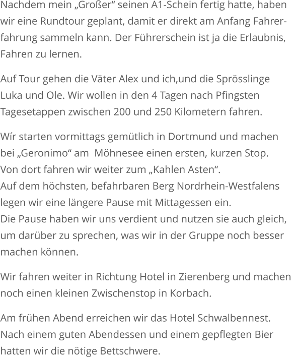 Nachdem mein „Großer“ seinen A1-Schein fertig hatte, habenwir eine Rundtour geplant, damit er direkt am Anfang Fahrer-fahrung sammeln kann. Der Führerschein ist ja die Erlaubnis, Fahren zu lernen. Auf Tour gehen die Väter Alex und ich,und die Sprösslinge Luka und Ole. Wir wollen in den 4 Tagen nach Pfingsten Tagesetappen zwischen 200 und 250 Kilometern fahren. Wír starten vormittags gemütlich in Dortmund und machenbei „Geronimo“ am  Möhnesee einen ersten, kurzen Stop.Von dort fahren wir weiter zum „Kahlen Asten“. Auf dem höchsten, befahrbaren Berg Nordrhein-Westfalens legen wir eine längere Pause mit Mittagessen ein. Die Pause haben wir uns verdient und nutzen sie auch gleich, um darüber zu sprechen, was wir in der Gruppe noch besser machen können.  Wir fahren weiter in Richtung Hotel in Zierenberg und machen noch einen kleinen Zwischenstop in Korbach.  Am frühen Abend erreichen wir das Hotel Schwalbennest. Nach einem guten Abendessen und einem gepflegten Bier hatten wir die nötige Bettschwere.