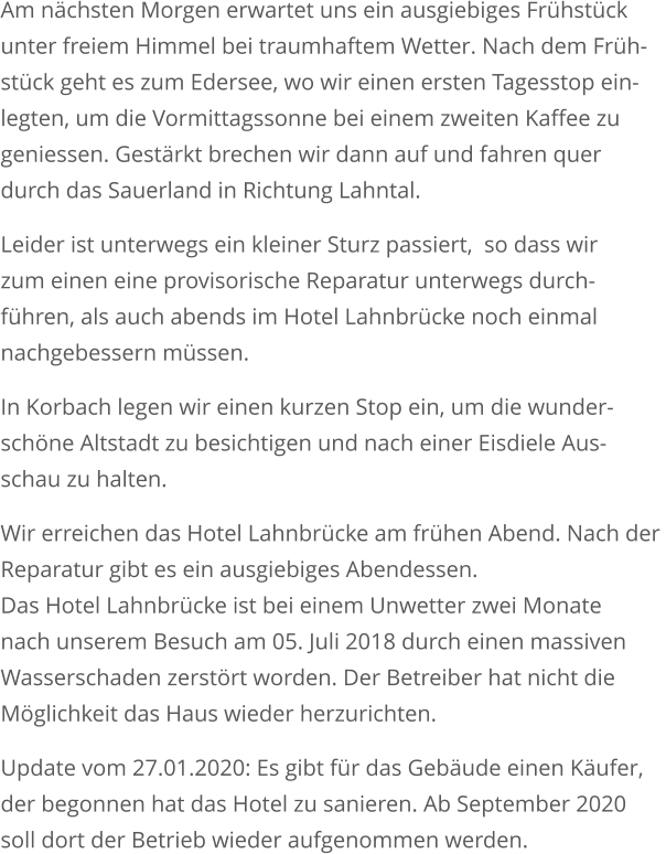 Am nächsten Morgen erwartet uns ein ausgiebiges Frühstückunter freiem Himmel bei traumhaftem Wetter. Nach dem Früh-stück geht es zum Edersee, wo wir einen ersten Tagesstop ein-legten, um die Vormittagssonne bei einem zweiten Kaffee zu geniessen. Gestärkt brechen wir dann auf und fahren quer durch das Sauerland in Richtung Lahntal.  Leider ist unterwegs ein kleiner Sturz passiert,  so dass wir zum einen eine provisorische Reparatur unterwegs durch-führen, als auch abends im Hotel Lahnbrücke noch einmal nachgebessern müssen.  In Korbach legen wir einen kurzen Stop ein, um die wunder-schöne Altstadt zu besichtigen und nach einer Eisdiele Aus-schau zu halten. Wir erreichen das Hotel Lahnbrücke am frühen Abend. Nach der Reparatur gibt es ein ausgiebiges Abendessen. Das Hotel Lahnbrücke ist bei einem Unwetter zwei Monate nach unserem Besuch am 05. Juli 2018 durch einen massivenWasserschaden zerstört worden. Der Betreiber hat nicht die Möglichkeit das Haus wieder herzurichten. Update vom 27.01.2020: Es gibt für das Gebäude einen Käufer,der begonnen hat das Hotel zu sanieren. Ab September 2020soll dort der Betrieb wieder aufgenommen werden.