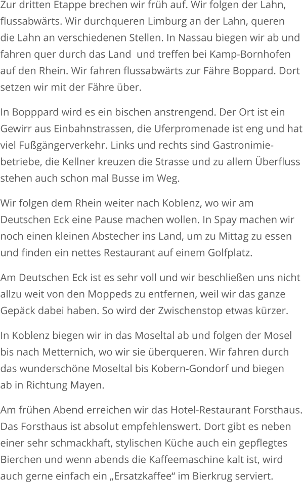 Zur dritten Etappe brechen wir früh auf. Wir folgen der Lahn,  flussabwärts. Wir durchqueren Limburg an der Lahn, queren die Lahn an verschiedenen Stellen. In Nassau biegen wir ab und fahren quer durch das Land  und treffen bei Kamp-Bornhofen auf den Rhein. Wir fahren flussabwärts zur Fähre Boppard. Dort setzen wir mit der Fähre über.  In Bopppard wird es ein bischen anstrengend. Der Ort ist ein Gewirr aus Einbahnstrassen, die Uferpromenade ist eng und hatviel Fußgängerverkehr. Links und rechts sind Gastronimie-betriebe, die Kellner kreuzen die Strasse und zu allem Überflussstehen auch schon mal Busse im Weg. Wir folgen dem Rhein weiter nach Koblenz, wo wir am Deutschen Eck eine Pause machen wollen. In Spay machen wir noch einen kleinen Abstecher ins Land, um zu Mittag zu essen und finden ein nettes Restaurant auf einem Golfplatz.  Am Deutschen Eck ist es sehr voll und wir beschließen uns nicht allzu weit von den Moppeds zu entfernen, weil wir das ganze Gepäck dabei haben. So wird der Zwischenstop etwas kürzer. In Koblenz biegen wir in das Moseltal ab und folgen der Mosel bis nach Metternich, wo wir sie überqueren. Wir fahren durch das wunderschöne Moseltal bis Kobern-Gondorf und biegenab in Richtung Mayen. Am frühen Abend erreichen wir das Hotel-Restaurant Forsthaus.Das Forsthaus ist absolut empfehlenswert. Dort gibt es nebeneiner sehr schmackhaft, stylischen Küche auch ein gepflegtes Bierchen und wenn abends die Kaffeemaschine kalt ist, wird auch gerne einfach ein „Ersatzkaffee“ im Bierkrug serviert.