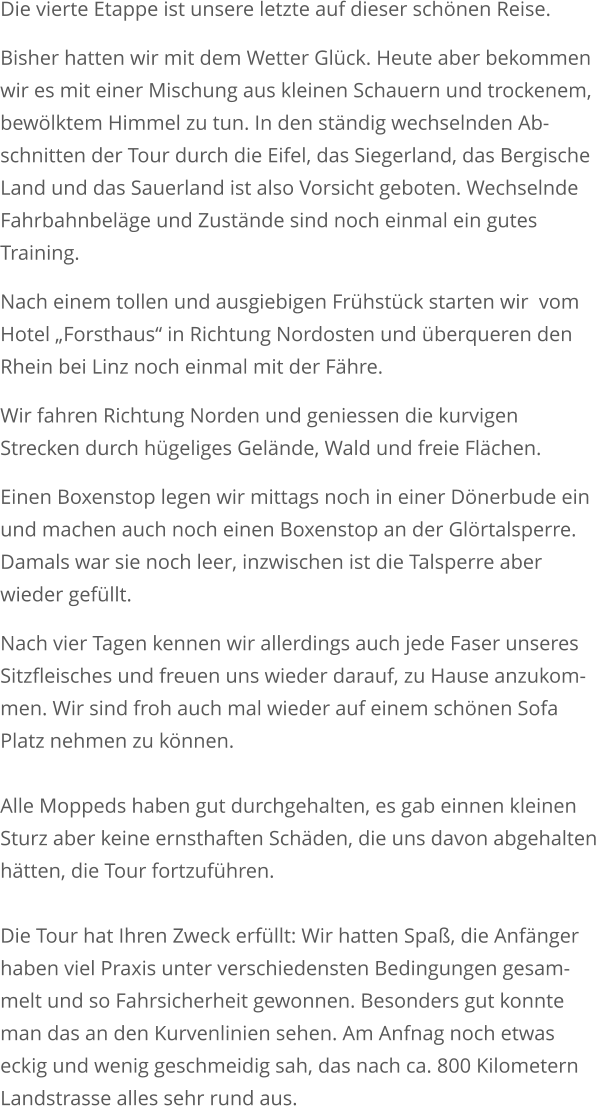 Die vierte Etappe ist unsere letzte auf dieser schönen Reise. Bisher hatten wir mit dem Wetter Glück. Heute aber bekommenwir es mit einer Mischung aus kleinen Schauern und trockenem,bewölktem Himmel zu tun. In den ständig wechselnden Ab-schnitten der Tour durch die Eifel, das Siegerland, das BergischeLand und das Sauerland ist also Vorsicht geboten. Wechselnde Fahrbahnbeläge und Zustände sind noch einmal ein gutesTraining. Nach einem tollen und ausgiebigen Frühstück starten wir  vomHotel „Forsthaus“ in Richtung Nordosten und überqueren den Rhein bei Linz noch einmal mit der Fähre.  Wir fahren Richtung Norden und geniessen die kurvigenStrecken durch hügeliges Gelände, Wald und freie Flächen.  Einen Boxenstop legen wir mittags noch in einer Dönerbude einund machen auch noch einen Boxenstop an der Glörtalsperre. Damals war sie noch leer, inzwischen ist die Talsperre aber wieder gefüllt. Nach vier Tagen kennen wir allerdings auch jede Faser unseres Sitzfleisches und freuen uns wieder darauf, zu Hause anzukom-men. Wir sind froh auch mal wieder auf einem schönen SofaPlatz nehmen zu können.Alle Moppeds haben gut durchgehalten, es gab einnen kleinenSturz aber keine ernsthaften Schäden, die uns davon abgehaltenhätten, die Tour fortzuführen.Die Tour hat Ihren Zweck erfüllt: Wir hatten Spaß, die Anfängerhaben viel Praxis unter verschiedensten Bedingungen gesam-melt und so Fahrsicherheit gewonnen. Besonders gut konnteman das an den Kurvenlinien sehen. Am Anfnag noch etwas eckig und wenig geschmeidig sah, das nach ca. 800 KilometernLandstrasse alles sehr rund aus.