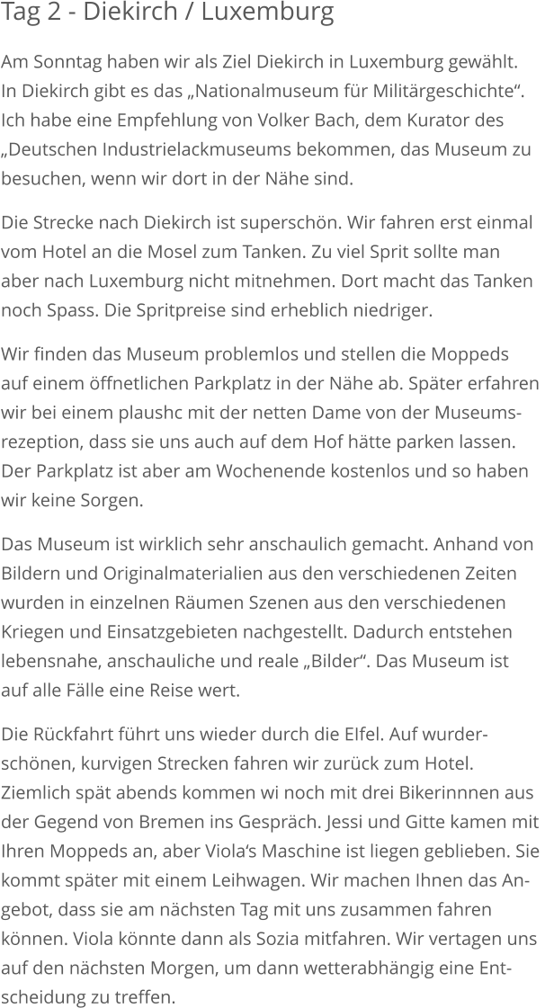 Tag 2 - Diekirch / Luxemburg Am Sonntag haben wir als Ziel Diekirch in Luxemburg gewählt. In Diekirch gibt es das „Nationalmuseum für Militärgeschichte“.Ich habe eine Empfehlung von Volker Bach, dem Kurator des „Deutschen Industrielackmuseums bekommen, das Museum zubesuchen, wenn wir dort in der Nähe sind. Die Strecke nach Diekirch ist superschön. Wir fahren erst einmalvom Hotel an die Mosel zum Tanken. Zu viel Sprit sollte man aber nach Luxemburg nicht mitnehmen. Dort macht das Tankennoch Spass. Die Spritpreise sind erheblich niedriger. Wir finden das Museum problemlos und stellen die Moppedsauf einem öffnetlichen Parkplatz in der Nähe ab. Später erfahrenwir bei einem plaushc mit der netten Dame von der Museums-rezeption, dass sie uns auch auf dem Hof hätte parken lassen.Der Parkplatz ist aber am Wochenende kostenlos und so habenwir keine Sorgen. Das Museum ist wirklich sehr anschaulich gemacht. Anhand vonBildern und Originalmaterialien aus den verschiedenen Zeitenwurden in einzelnen Räumen Szenen aus den verschiedenen Kriegen und Einsatzgebieten nachgestellt. Dadurch entstehen lebensnahe, anschauliche und reale „Bilder“. Das Museum ist auf alle Fälle eine Reise wert. Die Rückfahrt führt uns wieder durch die EIfel. Auf wurder-schönen, kurvigen Strecken fahren wir zurück zum Hotel. Ziemlich spät abends kommen wi noch mit drei Bikerinnnen ausder Gegend von Bremen ins Gespräch. Jessi und Gitte kamen mitIhren Moppeds an, aber Viola‘s Maschine ist liegen geblieben. Sie kommt später mit einem Leihwagen. Wir machen Ihnen das An-gebot, dass sie am nächsten Tag mit uns zusammen fahren können. Viola könnte dann als Sozia mitfahren. Wir vertagen unsauf den nächsten Morgen, um dann wetterabhängig eine Ent-scheidung zu treffen.