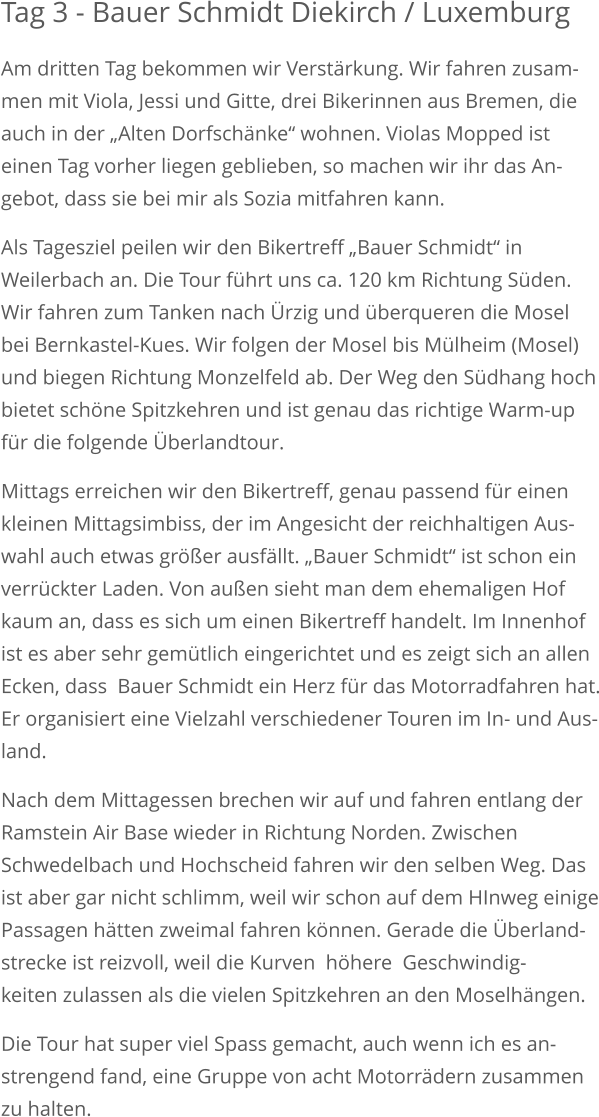 Tag 3 - Bauer Schmidt Diekirch / Luxemburg Am dritten Tag bekommen wir Verstärkung. Wir fahren zusam-men mit Viola, Jessi und Gitte, drei Bikerinnen aus Bremen, die auch in der „Alten Dorfschänke“ wohnen. Violas Mopped ist einen Tag vorher liegen geblieben, so machen wir ihr das An-gebot, dass sie bei mir als Sozia mitfahren kann. Als Tagesziel peilen wir den Bikertreff „Bauer Schmidt“ in Weilerbach an. Die Tour führt uns ca. 120 km Richtung Süden.Wir fahren zum Tanken nach Ürzig und überqueren die Mosel bei Bernkastel-Kues. Wir folgen der Mosel bis Mülheim (Mosel)und biegen Richtung Monzelfeld ab. Der Weg den Südhang hochbietet schöne Spitzkehren und ist genau das richtige Warm-upfür die folgende Überlandtour. Mittags erreichen wir den Bikertreff, genau passend für einen kleinen Mittagsimbiss, der im Angesicht der reichhaltigen Aus-wahl auch etwas größer ausfällt. „Bauer Schmidt“ ist schon einverrückter Laden. Von außen sieht man dem ehemaligen Hof kaum an, dass es sich um einen Bikertreff handelt. Im Innenhofist es aber sehr gemütlich eingerichtet und es zeigt sich an allenEcken, dass  Bauer Schmidt ein Herz für das Motorradfahren hat.Er organisiert eine Vielzahl verschiedener Touren im In- und Aus-land. Nach dem Mittagessen brechen wir auf und fahren entlang der Ramstein Air Base wieder in Richtung Norden. Zwischen Schwedelbach und Hochscheid fahren wir den selben Weg. Das ist aber gar nicht schlimm, weil wir schon auf dem HInweg einigePassagen hätten zweimal fahren können. Gerade die Überland-strecke ist reizvoll, weil die Kurven  höhere  Geschwindig-keiten zulassen als die vielen Spitzkehren an den Moselhängen. Die Tour hat super viel Spass gemacht, auch wenn ich es an-strengend fand, eine Gruppe von acht Motorrädern zusammenzu halten.