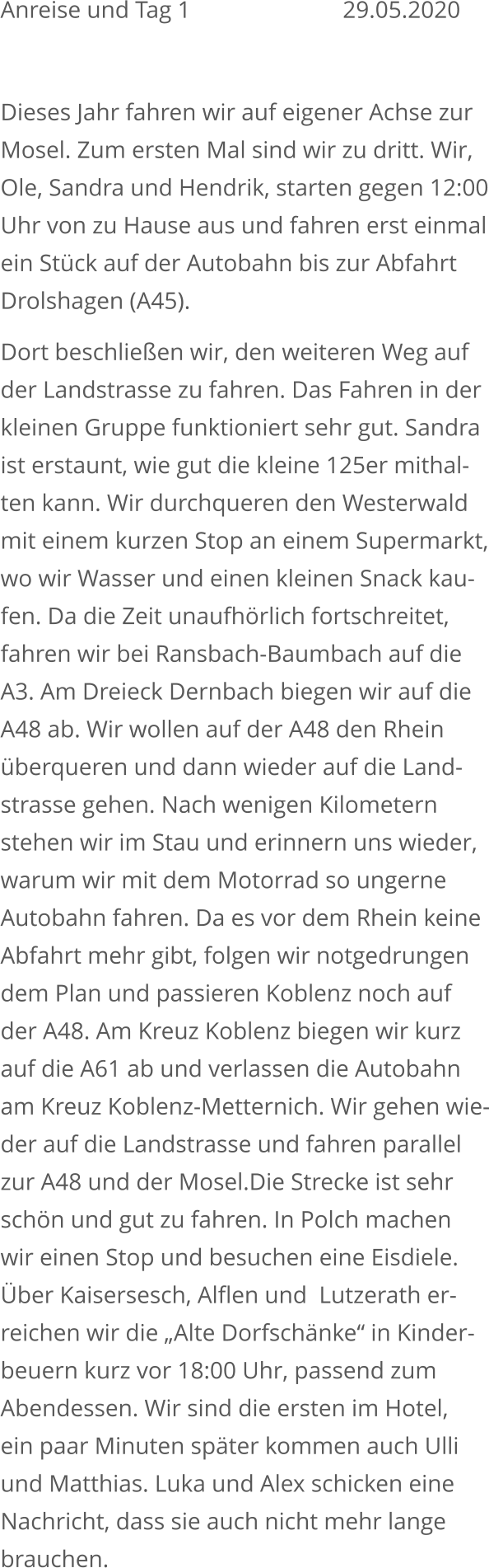 Anreise und Tag 1					29.05.2020  Dieses Jahr fahren wir auf eigener Achse zur Mosel. Zum ersten Mal sind wir zu dritt. Wir, Ole, Sandra und Hendrik, starten gegen 12:00Uhr von zu Hause aus und fahren erst einmalein Stück auf der Autobahn bis zur Abfahrt Drolshagen (A45). Dort beschließen wir, den weiteren Weg aufder Landstrasse zu fahren. Das Fahren in derkleinen Gruppe funktioniert sehr gut. Sandraist erstaunt, wie gut die kleine 125er mithal-ten kann. Wir durchqueren den Westerwald mit einem kurzen Stop an einem Supermarkt,wo wir Wasser und einen kleinen Snack kau-fen. Da die Zeit unaufhörlich fortschreitet,fahren wir bei Ransbach-Baumbach auf die A3. Am Dreieck Dernbach biegen wir auf die A48 ab. Wir wollen auf der A48 den Rhein überqueren und dann wieder auf die Land-strasse gehen. Nach wenigen Kilometern stehen wir im Stau und erinnern uns wieder, warum wir mit dem Motorrad so ungerne Autobahn fahren. Da es vor dem Rhein keine Abfahrt mehr gibt, folgen wir notgedrungen dem Plan und passieren Koblenz noch auf der A48. Am Kreuz Koblenz biegen wir kurz auf die A61 ab und verlassen die Autobahn am Kreuz Koblenz-Metternich. Wir gehen wie-der auf die Landstrasse und fahren parallel zur A48 und der Mosel.Die Strecke ist sehr schön und gut zu fahren. In Polch machen wir einen Stop und besuchen eine Eisdiele.Über Kaisersesch, Alflen und  Lutzerath er-reichen wir die „Alte Dorfschänke“ in Kinder-beuern kurz vor 18:00 Uhr, passend zum Abendessen. Wir sind die ersten im Hotel, ein paar Minuten später kommen auch Ulli und Matthias. Luka und Alex schicken eine Nachricht, dass sie auch nicht mehr lange brauchen.