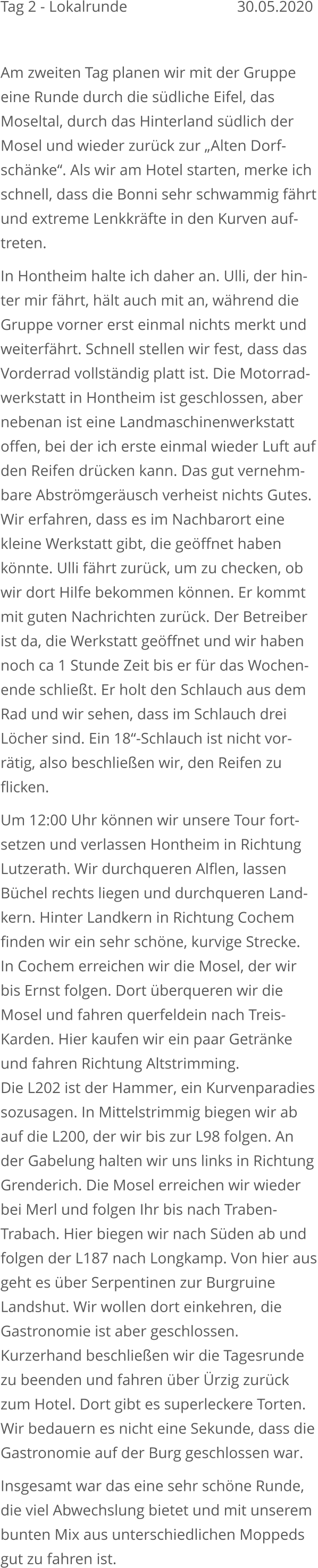 Tag 2 - Lokalrunde		   			    30.05.2020  Am zweiten Tag planen wir mit der Gruppe eine Runde durch die südliche Eifel, das Moseltal, durch das Hinterland südlich der Mosel und wieder zurück zur „Alten Dorf-schänke“. Als wir am Hotel starten, merke ichschnell, dass die Bonni sehr schwammig fährtund extreme Lenkkräfte in den Kurven auf-treten. In Hontheim halte ich daher an. Ulli, der hin-ter mir fährt, hält auch mit an, während die Gruppe vorner erst einmal nichts merkt und weiterfährt. Schnell stellen wir fest, dass das Vorderrad vollständig platt ist. Die Motorrad-werkstatt in Hontheim ist geschlossen, aber nebenan ist eine Landmaschinenwerkstatt offen, bei der ich erste einmal wieder Luft aufden Reifen drücken kann. Das gut vernehm-bare Abströmgeräusch verheist nichts Gutes.Wir erfahren, dass es im Nachbarort eine kleine Werkstatt gibt, die geöffnet haben könnte. Ulli fährt zurück, um zu checken, ob wir dort Hilfe bekommen können. Er kommt mit guten Nachrichten zurück. Der Betreiber ist da, die Werkstatt geöffnet und wir haben noch ca 1 Stunde Zeit bis er für das Wochen-ende schließt. Er holt den Schlauch aus dem Rad und wir sehen, dass im Schlauch drei Löcher sind. Ein 18“-Schlauch ist nicht vor-rätig, also beschließen wir, den Reifen zu flicken. Um 12:00 Uhr können wir unsere Tour fort-setzen und verlassen Hontheim in RichtungLutzerath. Wir durchqueren Alflen, lassen Büchel rechts liegen und durchqueren Land-kern. Hinter Landkern in Richtung Cochem finden wir ein sehr schöne, kurvige Strecke.In Cochem erreichen wir die Mosel, der wirbis Ernst folgen. Dort überqueren wir die Mosel und fahren querfeldein nach Treis-Karden. Hier kaufen wir ein paar Getränke und fahren Richtung Altstrimming. Die L202 ist der Hammer, ein Kurvenparadiessozusagen. In Mittelstrimmig biegen wir ab auf die L200, der wir bis zur L98 folgen. An der Gabelung halten wir uns links in Richtung Grenderich. Die Mosel erreichen wir wieder bei Merl und folgen Ihr bis nach Traben-Trabach. Hier biegen wir nach Süden ab und folgen der L187 nach Longkamp. Von hier ausgeht es über Serpentinen zur BurgruineLandshut. Wir wollen dort einkehren, die Gastronomie ist aber geschlossen.Kurzerhand beschließen wir die Tagesrundezu beenden und fahren über Ürzig zurück zum Hotel. Dort gibt es superleckere Torten.Wir bedauern es nicht eine Sekunde, dass dieGastronomie auf der Burg geschlossen war. Insgesamt war das eine sehr schöne Runde, die viel Abwechslung bietet und mit unserem bunten Mix aus unterschiedlichen Moppeds gut zu fahren ist.