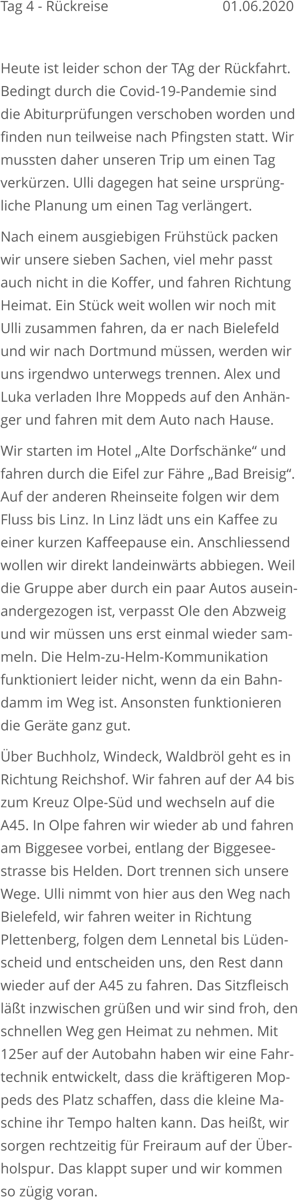 Tag 4 - Rückreise			   			    01.06.2020  Heute ist leider schon der TAg der Rückfahrt. Bedingt durch die Covid-19-Pandemie sind die Abiturprüfungen verschoben worden undfinden nun teilweise nach Pfingsten statt. Wirmussten daher unseren Trip um einen Tag verkürzen. Ulli dagegen hat seine ursprüng-liche Planung um einen Tag verlängert. Nach einem ausgiebigen Frühstück packen wir unsere sieben Sachen, viel mehr passt auch nicht in die Koffer, und fahren RichtungHeimat. Ein Stück weit wollen wir noch mit Ulli zusammen fahren, da er nach Bielefeld und wir nach Dortmund müssen, werden wiruns irgendwo unterwegs trennen. Alex und Luka verladen Ihre Moppeds auf den Anhän-ger und fahren mit dem Auto nach Hause.  Wir starten im Hotel „Alte Dorfschänke“ und fahren durch die Eifel zur Fähre „Bad Breisig“.Auf der anderen Rheinseite folgen wir dem Fluss bis Linz. In Linz lädt uns ein Kaffee zueiner kurzen Kaffeepause ein. Anschliessend wollen wir direkt landeinwärts abbiegen. Weildie Gruppe aber durch ein paar Autos ausein-andergezogen ist, verpasst Ole den Abzweig und wir müssen uns erst einmal wieder sam-meln. Die Helm-zu-Helm-Kommunikation funktioniert leider nicht, wenn da ein Bahn-damm im Weg ist. Ansonsten funktionieren die Geräte ganz gut. Über Buchholz, Windeck, Waldbröl geht es inRichtung Reichshof. Wir fahren auf der A4 biszum Kreuz Olpe-Süd und wechseln auf die A45. In Olpe fahren wir wieder ab und fahrenam Biggesee vorbei, entlang der Biggesee-strasse bis Helden. Dort trennen sich unsere Wege. Ulli nimmt von hier aus den Weg nach Bielefeld, wir fahren weiter in Richtung Plettenberg, folgen dem Lennetal bis Lüden-scheid und entscheiden uns, den Rest dann wieder auf der A45 zu fahren. Das Sitzfleischläßt inzwischen grüßen und wir sind froh, den schnellen Weg gen Heimat zu nehmen. Mit125er auf der Autobahn haben wir eine Fahr-technik entwickelt, dass die kräftigeren Mop-peds des Platz schaffen, dass die kleine Ma-schine ihr Tempo halten kann. Das heißt, wirsorgen rechtzeitig für Freiraum auf der Über-holspur. Das klappt super und wir kommen so zügig voran.