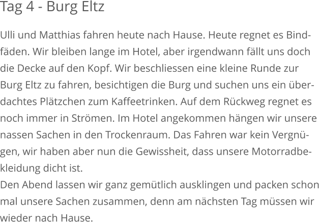 Tag 4 - Burg Eltz Ulli und Matthias fahren heute nach Hause. Heute regnet es Bind-fäden. Wir bleiben lange im Hotel, aber irgendwann fällt uns doch die Decke auf den Kopf. Wir beschliessen eine kleine Runde zur Burg Eltz zu fahren, besichtigen die Burg und suchen uns ein über-dachtes Plätzchen zum Kaffeetrinken. Auf dem Rückweg regnet esnoch immer in Strömen. Im Hotel angekommen hängen wir unserenassen Sachen in den Trockenraum. Das Fahren war kein Vergnü-gen, wir haben aber nun die Gewissheit, dass unsere Motorradbe-kleidung dicht ist.Den Abend lassen wir ganz gemütlich ausklingen und packen schonmal unsere Sachen zusammen, denn am nächsten Tag müssen wirwieder nach Hause.