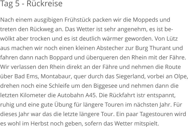 Tag 5 - Rückreise Nach einem ausgibigen Frühstück packen wir die Moppeds undtreten den Rückweg an. Das Wetter ist sehr angenehm, es ist be-wölkt aber trocken und es ist deutlich wärmer geworden. Von Lützaus machen wir noch einen kleinen Abstecher zur Burg Thurant undfahren dann nach Boppard und überqueren den Rhein mit der Fähre. Wir verlassen den Rhein direkt an der Fähre und nehmen die Route über Bad Ems, Montabaur, quer durch das Siegerland, vorbei an Olpe,drehen noch eine Schleife um den Biggesee und nehmen dann dieletzten Kilometer die Autobahn A45. Die Rückfahrt istr entspannt, ruhig und eine gute Übung für längere Touren im nächsten Jahr. Für dieses Jahr war das die letzte längere Tour. Ein paar Tagestouren wirdes wohl im Herbst noch geben, sofern das Wetter mitspielt.