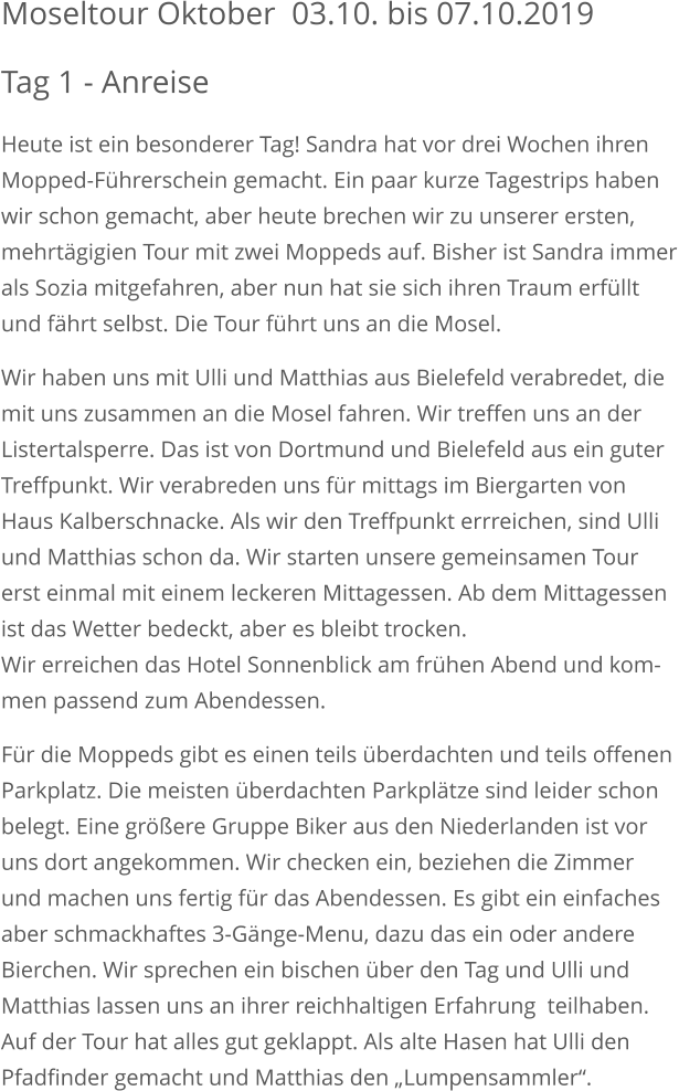 Moseltour Oktober  03.10. bis 07.10.2019 Tag 1 - Anreise Heute ist ein besonderer Tag! Sandra hat vor drei Wochen ihren Mopped-Führerschein gemacht. Ein paar kurze Tagestrips habenwir schon gemacht, aber heute brechen wir zu unserer ersten, mehrtägigien Tour mit zwei Moppeds auf. Bisher ist Sandra immerals Sozia mitgefahren, aber nun hat sie sich ihren Traum erfüllt und fährt selbst. Die Tour führt uns an die Mosel. Wir haben uns mit Ulli und Matthias aus Bielefeld verabredet, die mit uns zusammen an die Mosel fahren. Wir treffen uns an derListertalsperre. Das ist von Dortmund und Bielefeld aus ein guter Treffpunkt. Wir verabreden uns für mittags im Biergarten von Haus Kalberschnacke. Als wir den Treffpunkt errreichen, sind Ulli und Matthias schon da. Wir starten unsere gemeinsamen Tourerst einmal mit einem leckeren Mittagessen. Ab dem Mittagessen ist das Wetter bedeckt, aber es bleibt trocken.Wir erreichen das Hotel Sonnenblick am frühen Abend und kom-men passend zum Abendessen. Für die Moppeds gibt es einen teils überdachten und teils offenen Parkplatz. Die meisten überdachten Parkplätze sind leider schon belegt. Eine größere Gruppe Biker aus den Niederlanden ist vor uns dort angekommen. Wir checken ein, beziehen die Zimmer und machen uns fertig für das Abendessen. Es gibt ein einfachesaber schmackhaftes 3-Gänge-Menu, dazu das ein oder andere Bierchen. Wir sprechen ein bischen über den Tag und Ulli und Matthias lassen uns an ihrer reichhaltigen Erfahrung  teilhaben. Auf der Tour hat alles gut geklappt. Als alte Hasen hat Ulli den Pfadfinder gemacht und Matthias den „Lumpensammler“.