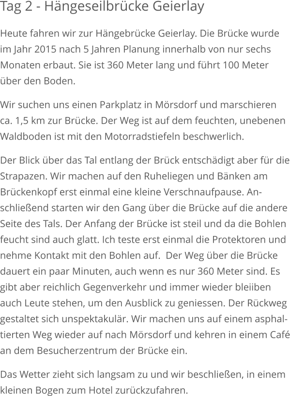 Tag 2 - Hängeseilbrücke Geierlay Heute fahren wir zur Hängebrücke Geierlay. Die Brücke wurdeim Jahr 2015 nach 5 Jahren Planung innerhalb von nur sechs Monaten erbaut. Sie ist 360 Meter lang und führt 100 Meter über den Boden. Wir suchen uns einen Parkplatz in Mörsdorf und marschieren ca. 1,5 km zur Brücke. Der Weg ist auf dem feuchten, unebenenWaldboden ist mit den Motorradstiefeln beschwerlich. Der Blick über das Tal entlang der Brück entschädigt aber für dieStrapazen. Wir machen auf den Ruheliegen und Bänken am Brückenkopf erst einmal eine kleine Verschnaufpause. An-schließend starten wir den Gang über die Brücke auf die andereSeite des Tals. Der Anfang der Brücke ist steil und da die Bohlenfeucht sind auch glatt. Ich teste erst einmal die Protektoren und nehme Kontakt mit den Bohlen auf.  Der Weg über die Brückedauert ein paar Minuten, auch wenn es nur 360 Meter sind. Esgibt aber reichlich Gegenverkehr und immer wieder bleiiben auch Leute stehen, um den Ausblick zu geniessen. Der Rückweggestaltet sich unspektakulär. Wir machen uns auf einem asphal-tierten Weg wieder auf nach Mörsdorf und kehren in einem Caféan dem Besucherzentrum der Brücke ein. Das Wetter zieht sich langsam zu und wir beschließen, in einemkleinen Bogen zum Hotel zurückzufahren.