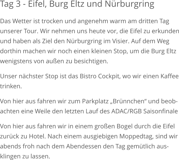 Tag 3 - Eifel, Burg Eltz und Nürburgring Das Wetter ist trocken und angenehm warm am dritten Tag unserer Tour. Wir nehmen uns heute vor, die Eifel zu erkundenund haben als Ziel den Nürburgring im Visier. Auf dem Weg dorthin machen wir noch einen kleinen Stop, um die Burg Eltz wenigstens von außen zu besichtigen. Unser nächster Stop ist das Bistro Cockpit, wo wir einen Kaffeetrinken.  Von hier aus fahren wir zum Parkplatz „Brünnchen“ und beob-achten eine Weile den letzten Lauf des ADAC/RGB Saisonfinale Von hier aus fahren wir in einem großen Bogel durch die Eifelzurück zu Hotel. Nach einem ausgiebigen Moppedtag, sind wirabends froh nach dem Abendessen den Tag gemütlich aus-klingen zu lassen.   