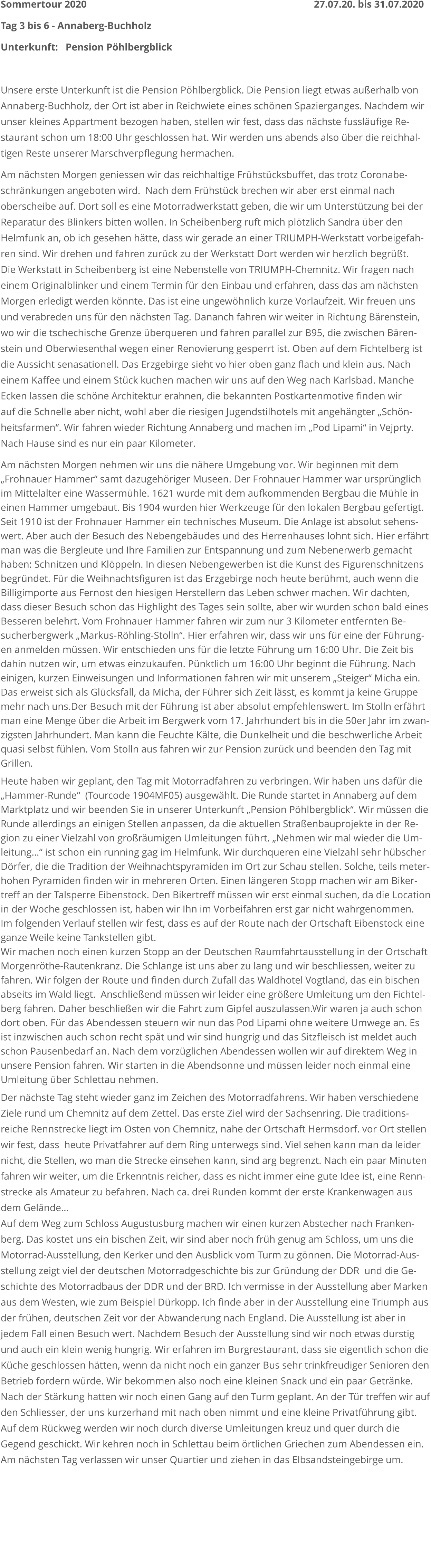 Sommertour 2020      																	27.07.20. bis 31.07.2020 Tag 3 bis 6 - Annaberg-Buchholz         Unterkunft:   Pension Pöhlbergblick  Unsere erste Unterkunft ist die Pension Pöhlbergblick. Die Pension liegt etwas außerhalb vonAnnaberg-Buchholz, der Ort ist aber in Reichwiete eines schönen Spazierganges. Nachdem wirunser kleines Appartment bezogen haben, stellen wir fest, dass das nächste fussläufige Re-staurant schon um 18:00 Uhr geschlossen hat. Wir werden uns abends also über die reichhal-tigen Reste unserer Marschverpflegung hermachen.  Am nächsten Morgen geniessen wir das reichhaltige Frühstücksbuffet, das trotz Coronabe-schränkungen angeboten wird.  Nach dem Frühstück brechen wir aber erst einmal nach oberscheibe auf. Dort soll es eine Motorradwerkstatt geben, die wir um Unterstützung bei derReparatur des Blinkers bitten wollen. In Scheibenberg ruft mich plötzlich Sandra über den Helmfunk an, ob ich gesehen hätte, dass wir gerade an einer TRIUMPH-Werkstatt vorbeigefah-ren sind. Wir drehen und fahren zurück zu der Werkstatt Dort werden wir herzlich begrüßt. Die Werkstatt in Scheibenberg ist eine Nebenstelle von TRIUMPH-Chemnitz. Wir fragen nach einem Originalblinker und einem Termin für den Einbau und erfahren, dass das am nächstenMorgen erledigt werden könnte. Das ist eine ungewöhnlich kurze Vorlaufzeit. Wir freuen unsund verabreden uns für den nächsten Tag. Dananch fahren wir weiter in Richtung Bärenstein,wo wir die tschechische Grenze überqueren und fahren parallel zur B95, die zwischen Bären-stein und Oberwiesenthal wegen einer Renovierung gesperrt ist. Oben auf dem Fichtelberg istdie Aussicht senasationell. Das Erzgebirge sieht vo hier oben ganz flach und klein aus. Nach einem Kaffee und einem Stück kuchen machen wir uns auf den Weg nach Karlsbad. MancheEcken lassen die schöne Architektur erahnen, die bekannten Postkartenmotive finden wirauf die Schnelle aber nicht, wohl aber die riesigen Jugendstilhotels mit angehängter „Schön-heitsfarmen“. Wir fahren wieder Richtung Annaberg und machen im „Pod Lipami“ in Vejprty. Nach Hause sind es nur ein paar Kilometer. Am nächsten Morgen nehmen wir uns die nähere Umgebung vor. Wir beginnen mit dem „Frohnauer Hammer“ samt dazugehöriger Museen. Der Frohnauer Hammer war ursprünglichim Mittelalter eine Wassermühle. 1621 wurde mit dem aufkommenden Bergbau die Mühle in einen Hammer umgebaut. Bis 1904 wurden hier Werkzeuge für den lokalen Bergbau gefertigt.Seit 1910 ist der Frohnauer Hammer ein technisches Museum. Die Anlage ist absolut sehens-wert. Aber auch der Besuch des Nebengebäudes und des Herrenhauses lohnt sich. Hier erfährtman was die Bergleute und Ihre Familien zur Entspannung und zum Nebenerwerb gemachthaben: Schnitzen und Klöppeln. In diesen Nebengewerben ist die Kunst des Figurenschnitzens begründet. Für die Weihnachtsfiguren ist das Erzgebirge noch heute berühmt, auch wenn die Billigimporte aus Fernost den hiesigen Herstellern das Leben schwer machen. Wir dachten, dass dieser Besuch schon das Highlight des Tages sein sollte, aber wir wurden schon bald einesBesseren belehrt. Vom Frohnauer Hammer fahren wir zum nur 3 Kilometer entfernten Be-sucherbergwerk „Markus-Röhling-Stolln“. Hier erfahren wir, dass wir uns für eine der Führung-en anmelden müssen. Wir entschieden uns für die letzte Führung um 16:00 Uhr. Die Zeit bis dahin nutzen wir, um etwas einzukaufen. Pünktlich um 16:00 Uhr beginnt die Führung. Nach einigen, kurzen Einweisungen und Informationen fahren wir mit unserem „Steiger“ Micha ein. Das erweist sich als Glücksfall, da Micha, der Führer sich Zeit lässt, es kommt ja keine Gruppe mehr nach uns.Der Besuch mit der Führung ist aber absolut empfehlenswert. Im Stolln erfährt man eine Menge über die Arbeit im Bergwerk vom 17. Jahrhundert bis in die 50er Jahr im zwan-zigsten Jahrhundert. Man kann die Feuchte Kälte, die Dunkelheit und die beschwerliche Arbeit quasi selbst fühlen. Vom Stolln aus fahren wir zur Pension zurück und beenden den Tag mit Grillen. Heute haben wir geplant, den Tag mit Motorradfahren zu verbringen. Wir haben uns dafür die „Hammer-Runde“  (Tourcode 1904MF05) ausgewählt. Die Runde startet in Annaberg auf dem Marktplatz und wir beenden Sie in unserer Unterkunft „Pension Pöhlbergblick“. Wir müssen dieRunde allerdings an einigen Stellen anpassen, da die aktuellen Straßenbauprojekte in der Re-gion zu einer Vielzahl von großräumigen Umleitungen führt. „Nehmen wir mal wieder die Um-leitung…“ ist schon ein running gag im Helmfunk. Wir durchqueren eine Vielzahl sehr hübscherDörfer, die die Tradition der Weihnachtspyramiden im Ort zur Schau stellen. Solche, teils meter-hohen Pyramiden finden wir in mehreren Orten. Einen längeren Stopp machen wir am Biker-treff an der Talsperre Eibenstock. Den Bikertreff müssen wir erst einmal suchen, da die Locationin der Woche geschlossen ist, haben wir Ihn im Vorbeifahren erst gar nicht wahrgenommen. Im folgenden Verlauf stellen wir fest, dass es auf der Route nach der Ortschaft Eibenstock eine ganze Weile keine Tankstellen gibt. Wir machen noch einen kurzen Stopp an der Deutschen Raumfahrtausstellung in der OrtschaftMorgenröthe-Rautenkranz. Die Schlange ist uns aber zu lang und wir beschliessen, weiter zu fahren. Wir folgen der Route und finden durch Zufall das Waldhotel Vogtland, das ein bischen abseits im Wald liegt.  Anschließend müssen wir leider eine größere Umleitung um den Fichtel-berg fahren. Daher beschließen wir die Fahrt zum Gipfel auszulassen.Wir waren ja auch schon dort oben. Für das Abendessen steuern wir nun das Pod Lipami ohne weitere Umwege an. Es ist inzwischen auch schon recht spät und wir sind hungrig und das Sitzfleisch ist meldet auch schon Pausenbedarf an. Nach dem vorzüglichen Abendessen wollen wir auf direktem Weg in unsere Pension fahren. Wir starten in die Abendsonne und müssen leider noch einmal eine Umleitung über Schlettau nehmen.   Der nächste Tag steht wieder ganz im Zeichen des Motorradfahrens. Wir haben verschiedene Ziele rund um Chemnitz auf dem Zettel. Das erste Ziel wird der Sachsenring. Die traditions-reiche Rennstrecke liegt im Osten von Chemnitz, nahe der Ortschaft Hermsdorf. vor Ort stellenwir fest, dass  heute Privatfahrer auf dem Ring unterwegs sind. Viel sehen kann man da leider nicht, die Stellen, wo man die Strecke einsehen kann, sind arg begrenzt. Nach ein paar Minutenfahren wir weiter, um die Erkenntnis reicher, dass es nicht immer eine gute Idee ist, eine Renn-strecke als Amateur zu befahren. Nach ca. drei Runden kommt der erste Krankenwagen aus dem Gelände… Auf dem Weg zum Schloss Augustusburg machen wir einen kurzen Abstecher nach Franken-berg. Das kostet uns ein bischen Zeit, wir sind aber noch früh genug am Schloss, um uns die Motorrad-Ausstellung, den Kerker und den Ausblick vom Turm zu gönnen. Die Motorrad-Aus-stellung zeigt viel der deutschen Motorradgeschichte bis zur Gründung der DDR  und die Ge-schichte des Motorradbaus der DDR und der BRD. Ich vermisse in der Ausstellung aber Marken aus dem Westen, wie zum Beispiel Dürkopp. Ich finde aber in der Ausstellung eine Triumph ausder frühen, deutschen Zeit vor der Abwanderung nach England. Die Ausstellung ist aber in jedem Fall einen Besuch wert. Nachdem Besuch der Ausstellung sind wir noch etwas durstig und auch ein klein wenig hungrig. Wir erfahren im Burgrestaurant, dass sie eigentlich schon die Küche geschlossen hätten, wenn da nicht noch ein ganzer Bus sehr trinkfreudiger Senioren denBetrieb fordern würde. Wir bekommen also noch eine kleinen Snack und ein paar Getränke. Nach der Stärkung hatten wir noch einen Gang auf den Turm geplant. An der Tür treffen wir aufden Schliesser, der uns kurzerhand mit nach oben nimmt und eine kleine Privatführung gibt. Auf dem Rückweg werden wir noch durch diverse Umleitungen kreuz und quer durch die Gegend geschickt. Wir kehren noch in Schlettau beim örtlichen Griechen zum Abendessen ein. Am nächsten Tag verlassen wir unser Quartier und ziehen in das Elbsandsteingebirge um.        