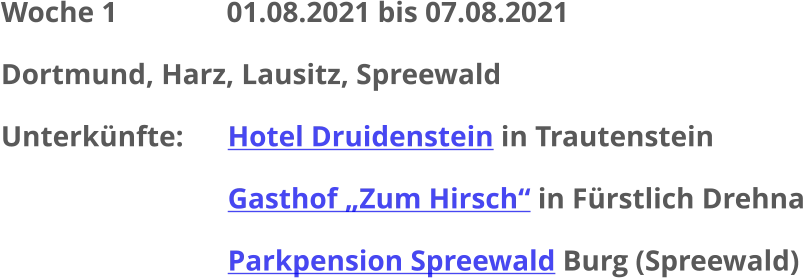 Woche 1               01.08.2021 bis 07.08.2021 Dortmund, Harz, Lausitz, Spreewald Unterkünfte:	  	Hotel Druidenstein in Trautenstein Gasthof „Zum Hirsch“ in Fürstlich Drehna Parkpension Spreewald Burg (Spreewald)
