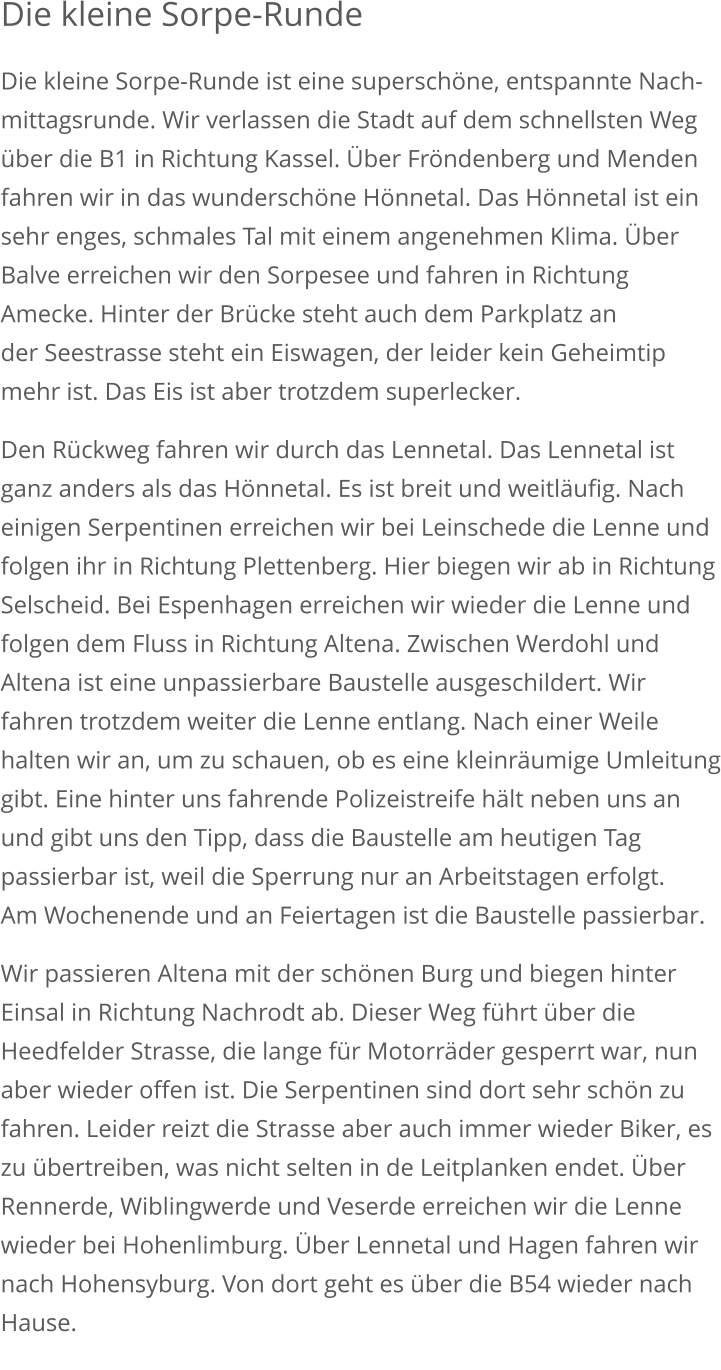 Die kleine Sorpe-Runde Die kleine Sorpe-Runde ist eine superschöne, entspannte Nach-mittagsrunde. Wir verlassen die Stadt auf dem schnellsten Weg über die B1 in Richtung Kassel. Über Fröndenberg und Menden fahren wir in das wunderschöne Hönnetal. Das Hönnetal ist ein sehr enges, schmales Tal mit einem angenehmen Klima. Über Balve erreichen wir den Sorpesee und fahren in Richtung Amecke. Hinter der Brücke steht auch dem Parkplatz an der Seestrasse steht ein Eiswagen, der leider kein Geheimtip mehr ist. Das Eis ist aber trotzdem superlecker. Den Rückweg fahren wir durch das Lennetal. Das Lennetal ist ganz anders als das Hönnetal. Es ist breit und weitläufig. Nach einigen Serpentinen erreichen wir bei Leinschede die Lenne und folgen ihr in Richtung Plettenberg. Hier biegen wir ab in RichtungSelscheid. Bei Espenhagen erreichen wir wieder die Lenne undfolgen dem Fluss in Richtung Altena. Zwischen Werdohl und Altena ist eine unpassierbare Baustelle ausgeschildert. Wir fahren trotzdem weiter die Lenne entlang. Nach einer Weile halten wir an, um zu schauen, ob es eine kleinräumige Umleitunggibt. Eine hinter uns fahrende Polizeistreife hält neben uns an und gibt uns den Tipp, dass die Baustelle am heutigen Tag passierbar ist, weil die Sperrung nur an Arbeitstagen erfolgt. Am Wochenende und an Feiertagen ist die Baustelle passierbar.  Wir passieren Altena mit der schönen Burg und biegen hinter Einsal in Richtung Nachrodt ab. Dieser Weg führt über die Heedfelder Strasse, die lange für Motorräder gesperrt war, nun aber wieder offen ist. Die Serpentinen sind dort sehr schön zu fahren. Leider reizt die Strasse aber auch immer wieder Biker, es zu übertreiben, was nicht selten in de Leitplanken endet. Über Rennerde, Wiblingwerde und Veserde erreichen wir die Lenne wieder bei Hohenlimburg. Über Lennetal und Hagen fahren wir nach Hohensyburg. Von dort geht es über die B54 wieder nach Hause.         